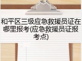 和平区三级应急救援员证在哪里报考(应急救援员证报考点)