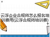 云浮企业合规师怎么报名培训费用(云浮合规师培训费)