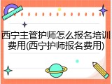 西宁主管护师怎么报名培训费用(西宁护师报名费用)