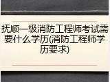 抚顺一级消防工程师考试需要什么学历(消防工程师学历要求)