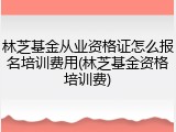 林芝基金从业资格证怎么报名培训费用(林芝基金资格培训费)