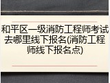 和平区一级消防工程师考试去哪里线下报名(消防工程师线下报名点)