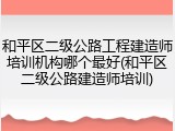 和平区二级公路工程建造师培训机构哪个最好(和平区二级公路建造师培训)