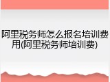 阿里税务师怎么报名培训费用(阿里税务师培训费)