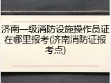 济南一级消防设施操作员证在哪里报考(济南消防证报考点)