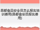 昌都食品安全员怎么报名培训费用(昌都食安员报名费用)
