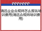 清远企业合规师怎么报名培训费用(清远合规师培训费用)