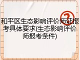 和平区生态影响评价师证报考具体要求(生态影响评价师报考条件)