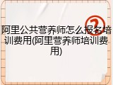 阿里公共营养师怎么报名培训费用(阿里营养师培训费用)