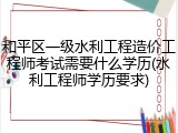 和平区一级水利工程造价工程师考试需要什么学历(水利工程师学历要求)