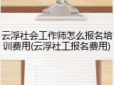 云浮社会工作师怎么报名培训费用(云浮社工报名费用)