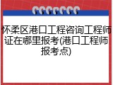 怀柔区港口工程咨询工程师证在哪里报考(港口工程师报考点)
