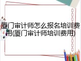 厦门审计师怎么报名培训费用(厦门审计师培训费用)