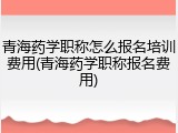 青海药学职称怎么报名培训费用(青海药学职称报名费用)