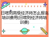 日喀则高级经济师怎么报名培训费用(日喀则经济师培训费)