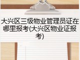 大兴区三级物业管理员证在哪里报考(大兴区物业证报考)