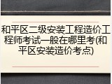 和平区二级安装工程造价工程师考试一般在哪里考(和平区安装造价考点)