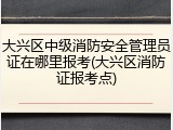 大兴区中级消防安全管理员证在哪里报考(大兴区消防证报考点)