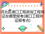 河北区港口工程咨询工程师证在哪里报考(港口工程师证报考点)