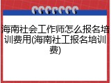 海南社会工作师怎么报名培训费用(海南社工报名培训费)