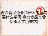 嘉兴食品企业负责人考试需要什么学历(嘉兴食品企业负责人学历要求)