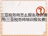 三亚税务师怎么报名培训费用(三亚税务师培训报名费)