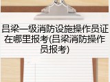 吕梁一级消防设施操作员证在哪里报考(吕梁消防操作员报考)