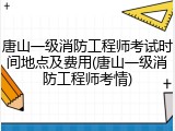 唐山一级消防工程师考试时间地点及费用(唐山一级消防工程师考情)