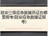 延安三级应急救援员证在哪里报考(延安应急救援证报考)