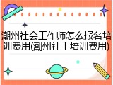 潮州社会工作师怎么报名培训费用(潮州社工培训费用)