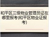 和平区三级物业管理员证在哪里报考(和平区物业证报考)