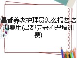 昌都养老护理员怎么报名培训费用(昌都养老护理培训费)