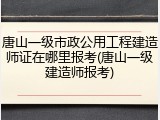 唐山一级市政公用工程建造师证在哪里报考(唐山一级建造师报考)