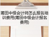 莆田中级会计师怎么报名培训费用(莆田中级会计报名费用)