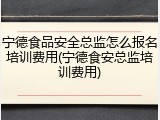 宁德食品安全总监怎么报名培训费用(宁德食安总监培训费用)