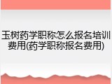 玉树药学职称怎么报名培训费用(药学职称报名费用)