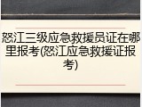 怒江三级应急救援员证在哪里报考(怒江应急救援证报考)