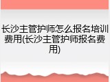长沙主管护师怎么报名培训费用(长沙主管护师报名费用)