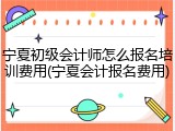 宁夏初级会计师怎么报名培训费用(宁夏会计报名费用)