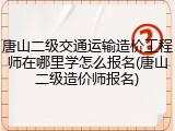 唐山二级交通运输造价工程师在哪里学怎么报名(唐山二级造价师报名)