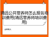 清远公共营养师怎么报名培训费用(清远营养师培训费用)