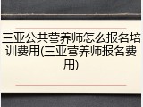 三亚公共营养师怎么报名培训费用(三亚营养师报名费用)