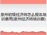 泉州初级经济师怎么报名培训费用(泉州经济师培训费)