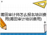 莆田审计师怎么报名培训费用(莆田审计培训费用)