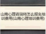 山南心理咨询师怎么报名培训费用(山南心理培训费用)