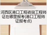 河西区港口工程咨询工程师证在哪里报考(港口工程师证报考点)