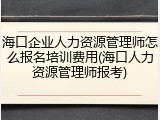 海口企业人力资源管理师怎么报名培训费用(海口人力资源管理师报考)