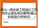 唐山一级安装工程造价工程师怎么报名培训费用(唐山安装造价师培训)