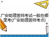 广安助理医师考试一般在哪里考(广安助理医师考点)