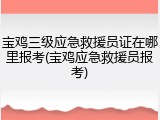宝鸡三级应急救援员证在哪里报考(宝鸡应急救援员报考)